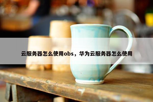 云服务器怎么使用obs，华为云服务器怎么使用