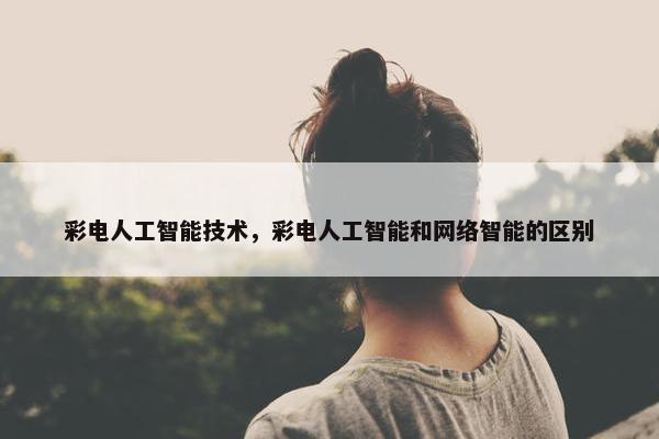 彩电人工智能技术，彩电人工智能和网络智能的区别