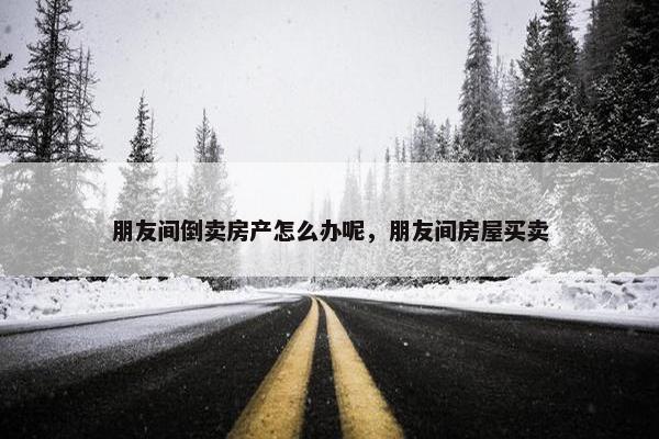 朋友间倒卖房产怎么办呢，朋友间房屋买卖