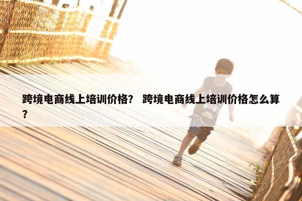 跨境电商线上培训价格？ 跨境电商线上培训价格怎么算？