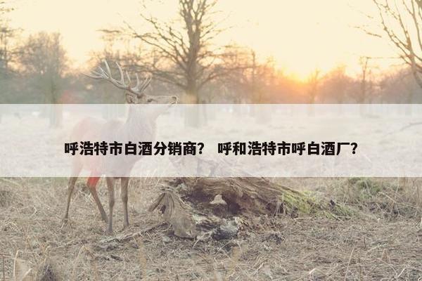呼浩特市白酒分销商？ 呼和浩特市呼白酒厂？