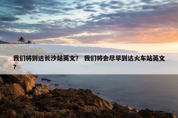 我们将到达长沙站英文？ 我们将会尽早到达火车站英文？