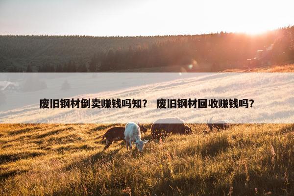 废旧钢材倒卖赚钱吗知？ 废旧钢材回收赚钱吗？
