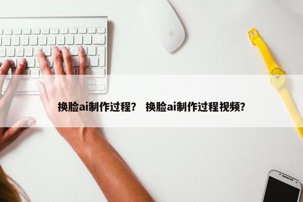 换脸ai制作过程？ 换脸ai制作过程视频？