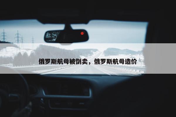 俄罗斯航母被倒卖，俄罗斯航母造价