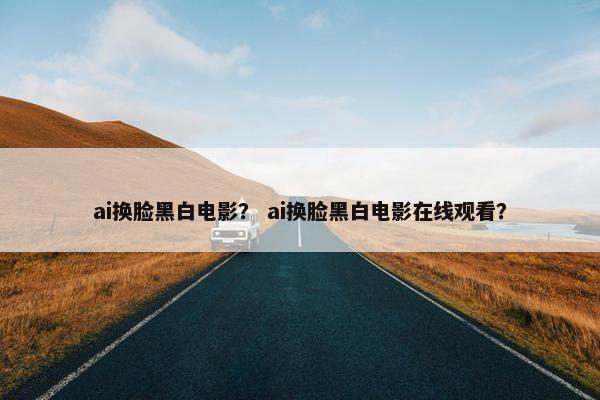 ai换脸黑白电影？ ai换脸黑白电影在线观看？