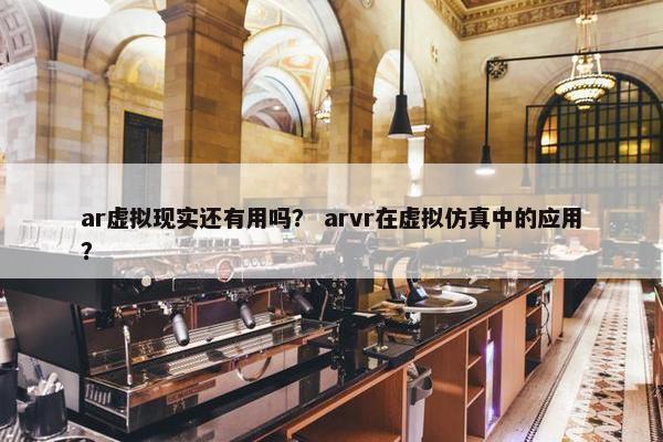 ar虚拟现实还有用吗？ arvr在虚拟仿真中的应用？