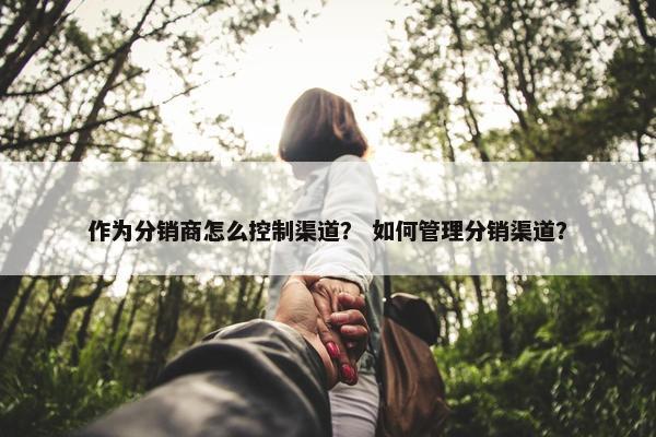 作为分销商怎么控制渠道？ 如何管理分销渠道？