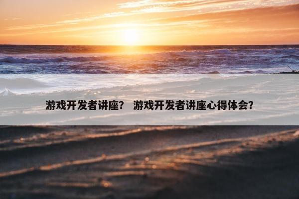 游戏开发者讲座？ 游戏开发者讲座心得体会？