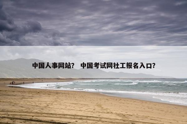 中国人事网站？ 中国考试网社工报名入口？