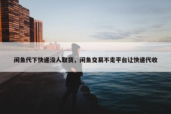 闲鱼代下快递没人取货，闲鱼交易不走平台让快递代收