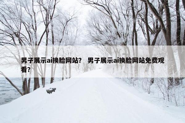 男子展示ai换脸网站？ 男子展示ai换脸网站免费观看？