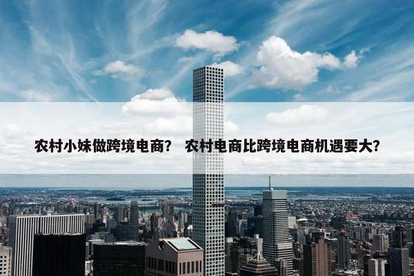 农村小妹做跨境电商？ 农村电商比跨境电商机遇要大？