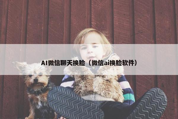 AI微信聊天换脸（微信ai换脸软件）