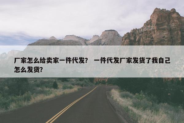 厂家怎么给卖家一件代发？ 一件代发厂家发货了我自己怎么发货？