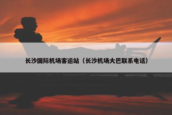 长沙国际机场客运站（长沙机场大巴联系电话）