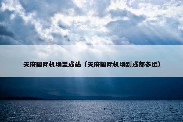 天府国际机场至成站（天府国际机场到成都多远）