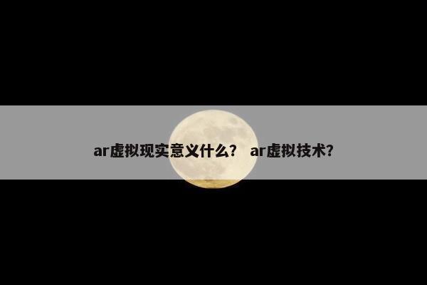 ar虚拟现实意义什么？ ar虚拟技术？