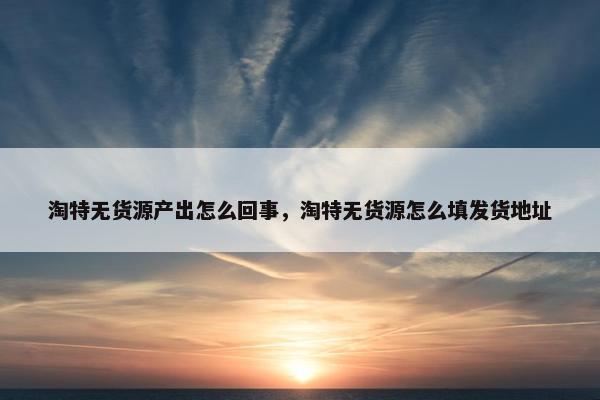淘特无货源产出怎么回事，淘特无货源怎么填发货地址