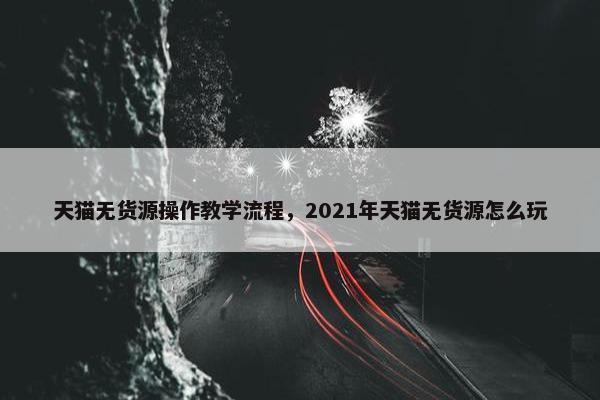 天猫无货源操作教学流程，2021年天猫无货源怎么玩