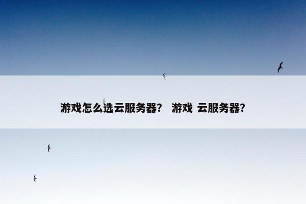 游戏怎么选云服务器？ 游戏 云服务器？