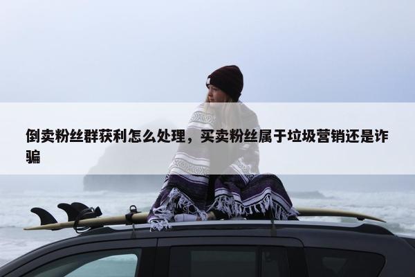倒卖粉丝群获利怎么处理，买卖粉丝属于垃圾营销还是诈骗