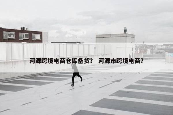 河源跨境电商仓库备货？ 河源市跨境电商？