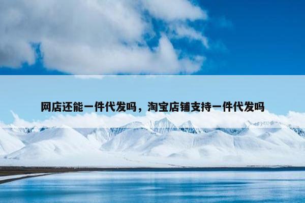 网店还能一件代发吗，淘宝店铺支持一件代发吗