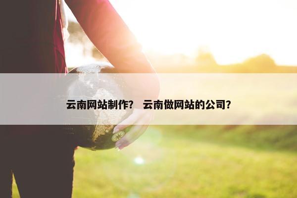 云南网站制作？ 云南做网站的公司？
