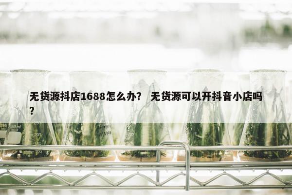 无货源抖店1688怎么办？ 无货源可以开抖音小店吗？