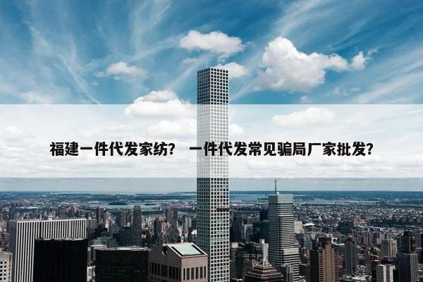 福建一件代发家纺？ 一件代发常见骗局厂家批发？