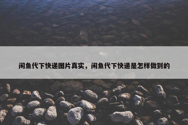 闲鱼代下快递图片真实，闲鱼代下快递是怎样做到的
