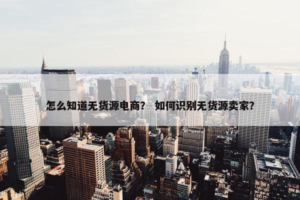 怎么知道无货源电商？ 如何识别无货源卖家？