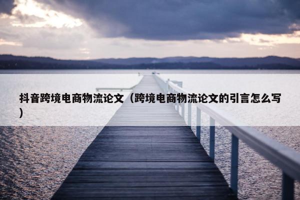抖音跨境电商物流论文（跨境电商物流论文的引言怎么写）
