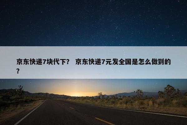 京东快递7块代下？ 京东快递7元发全国是怎么做到的？