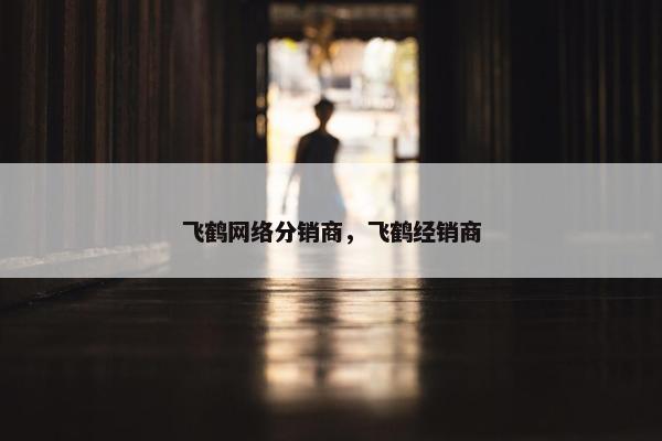 飞鹤网络分销商，飞鹤经销商