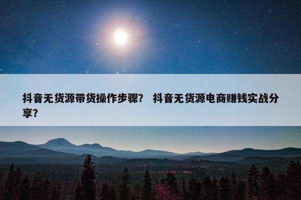 抖音无货源带货操作步骤？ 抖音无货源电商赚钱实战分享？