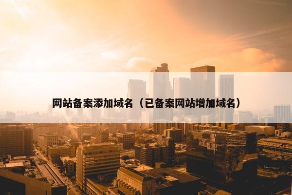网站备案添加域名（已备案网站增加域名）