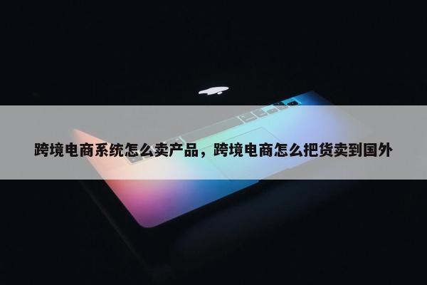 跨境电商系统怎么卖产品，跨境电商怎么把货卖到国外