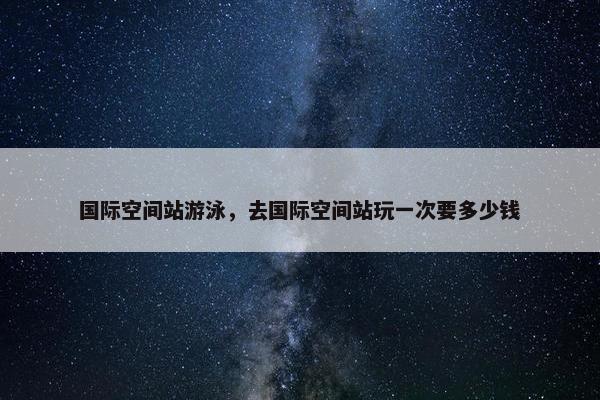 国际空间站游泳，去国际空间站玩一次要多少钱
