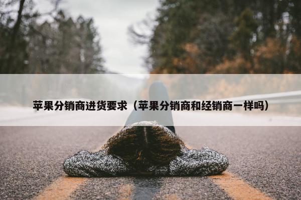 苹果分销商进货要求（苹果分销商和经销商一样吗）