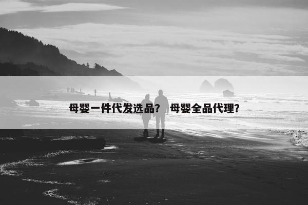 母婴一件代发选品？ 母婴全品代理？