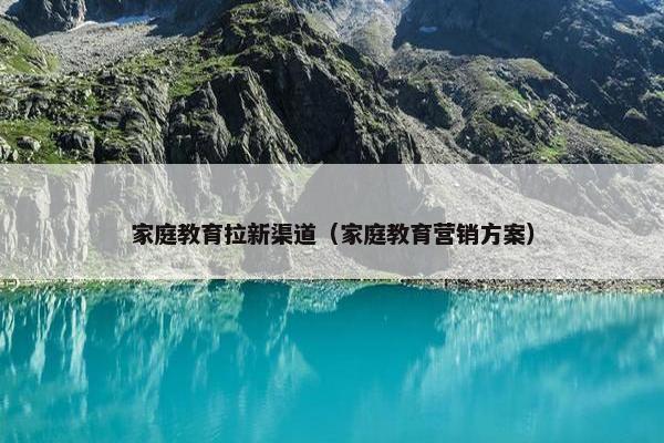 家庭教育拉新渠道（家庭教育营销方案）