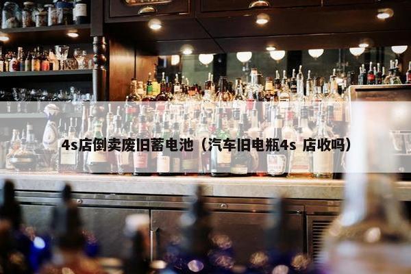 4s店倒卖废旧蓄电池（汽车旧电瓶4s 店收吗）