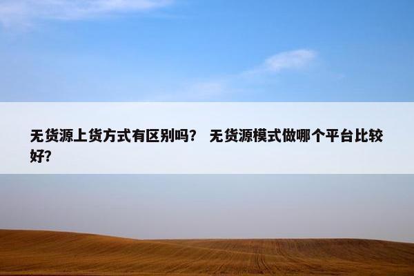 无货源上货方式有区别吗？ 无货源模式做哪个平台比较好？