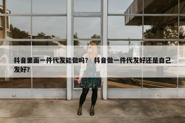 抖音里面一件代发能做吗？ 抖音做一件代发好还是自己发好？