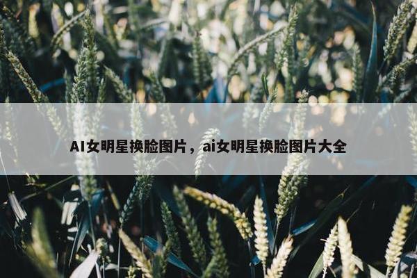 AI女明星换脸图片，ai女明星换脸图片大全