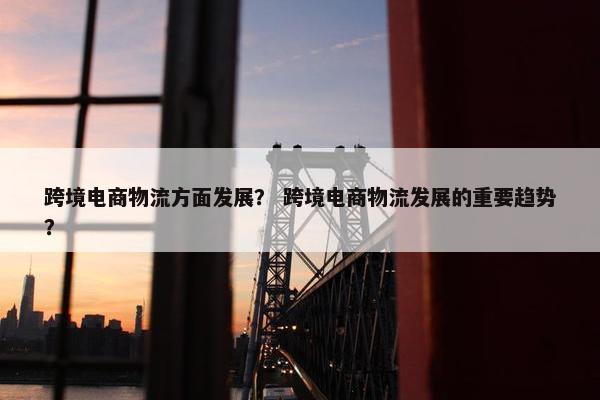 跨境电商物流方面发展？ 跨境电商物流发展的重要趋势？