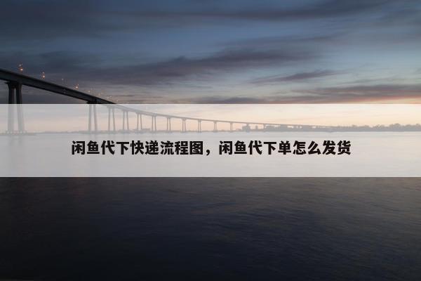 闲鱼代下快递流程图，闲鱼代下单怎么发货