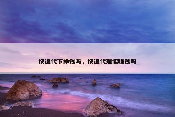 快递代下挣钱吗，快递代理能赚钱吗